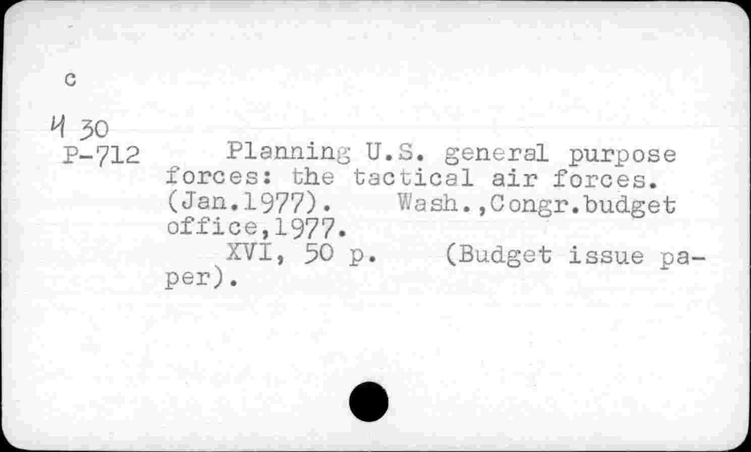 ﻿c
H 30
P-712 Planning U.S. general purpose forces; the tactical air forces. (Jan.1977). Wash.,Congr.budget office,1977.
XVI, 50 p. (Budget issue paper).